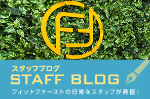 スタッフブログ STAFF BLOG フィットファーストの日常をスタッフが発信！