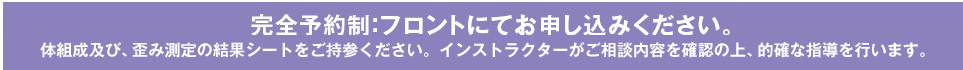 完全予約制：フロントにてお申し込みください。体組成及び、歪み測定の結果シートをご持参ください。インストラクターがご相談内容を確認の上、的確な指導を行います。