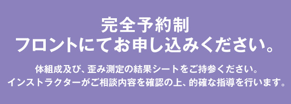 完全予約制：フロントにてお申し込みください。体組成及び、歪み測定の結果シートをご持参ください。インストラクターがご相談内容を確認の上、的確な指導を行います。